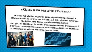 9.QUÈ EN SABEU, DELS SUPERHEROIS X-MEN?
-X-Men o Patrulla-X és un grup de personatges de ficció pertanyent al'Univers Marvel. Va ser creat per Stan Lee i Jack Kirby al primer número deThe X-Men, amb data de portada setembre de 1963.-Un gen es considerat la unitat d’emmagatzemament d’informació id'herència. Les mutacions són canvis permanents en l’ADN. Les mutacionsno són sempre perjudicials. Per enveja i por als X-Men.
 