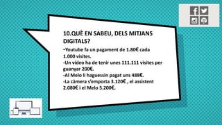 10.QUÈ EN SABEU, DELS MITJANS
DIGITALS?
-Youtube fa un pagament de 1.80€ cada
1.000 visites.
-Un vídeo ha de tenir unes 111.111 visites per
guanyar 200€.
-Al Melo li haguessin pagat uns 488€.
-La càmera s’emporta 3.120€ , el assistent
2.080€ i el Melo 5.200€.
 