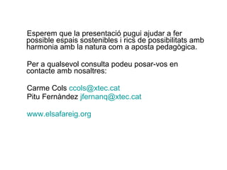 Esperem que la presentació pugui ajudar a fer
possible espais sostenibles i rics de possibilitats amb
harmonia amb la natura com a aposta pedagògica.
Per a qualsevol consulta podeu posar-vos en
contacte amb nosaltres:
Carme Cols ccols@xtec.cat
Pitu Fernàndez jfernanq@xtec.cat
www.elsafareig.org
 
