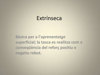 Extrínseca

Bàsica per a l'aprenentatge
superficial; la tasca es realitza com a
conseqüència del reforç positiu o
negatiu rebut.
 