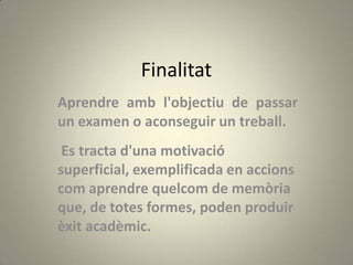 Finalitat
Aprendre amb l'objectiu de passar
un examen o aconseguir un treball.
 Es tracta d'una motivació
superficial, exemplificada en accions
com aprendre quelcom de memòria
que, de totes formes, poden produir
èxit acadèmic.
 