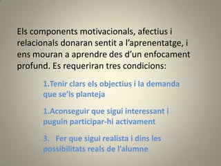 Els components motivacionals, afectius i
relacionals donaran sentit a l’aprenentatge, i
ens mouran a aprendre des d’un enfocament
profund. Es requeriran tres condicions:
      1.Tenir clars els objectius i la demanda
      que se’ls planteja
      1.Aconseguir que sigui interessant i
      puguin participar-hi activament
      3. Fer que sigui realista i dins les
      possibilitats reals de l’alumne
 