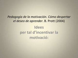 Pedagogía de la motivación. Cómo despertar
   el deseo de aprender. B. Prott (2004)
                 Idees
        per tal d’incentivar la
              motivació:
 