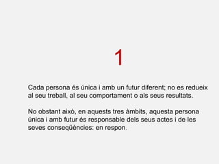 1
Cada persona és única i amb un futur diferent; no es redueix
al seu treball, al seu comportament o als seus resultats.

No obstant això, en aquests tres àmbits, aquesta persona
única i amb futur és responsable dels seus actes i de les
seves conseqüències: en respon.
 