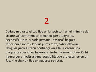 2
Cada persona té el seu lloc en la societat i en el món; ha de
creure suficientment en si mateix per atènyer-lo.
Segons l'autora, si cada persona "exclosa" hagués
reflexionat sobre els seus punts forts, sobre allò que
l’hagués permès tenir confiança en ella; si cadascuna
d'aquestes persones haguessin trobat la seva motivació, hi
hauria per a molts alguna possibilitat de projectar-se en un
futur i trobar un lloc en aquesta societat.
 