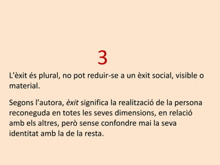 3
L'èxit és plural, no pot reduir-se a un èxit social, visible o
material.
Segons l'autora, èxit significa la realització de la persona
reconeguda en totes les seves dimensions, en relació
amb els altres, però sense confondre mai la seva
identitat amb la de la resta.
 