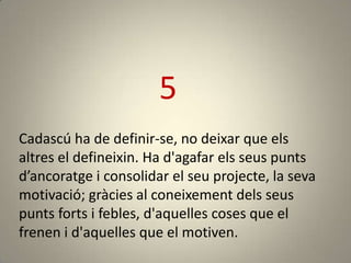 5
Cadascú ha de definir-se, no deixar que els
altres el defineixin. Ha d'agafar els seus punts
d’ancoratge i consolidar el seu projecte, la seva
motivació; gràcies al coneixement dels seus
punts forts i febles, d'aquelles coses que el
frenen i d'aquelles que el motiven.
 