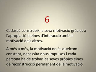6
Cadascú construeix la seva motivació gràcies a
l'apropiació d'eines d'interacció amb la
motivació dels altres.
A més a més, la motivació no és quelcom
constant, necessita nous impulsos i cada
persona ha de trobar les seves pròpies eines
de reconstrucció permanent de la motivació.
 