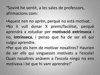 “Sovint he sentit, a les sales de professors,
afirmacions com:
•Aquest nen no aprèn, perquè no està motivat.
•No li vull donar X premi/facilitat, perquè
aprendrà a estudiar per motivació extrínseca i
no, intrínseca, i penso que ha de ser ell qui
vulgui aprendre.
•Per què els hem de motivar nosaltres? Haurien
de ser ells qui vinguessin motivats a l’escola!
Quan nosaltres anàvem a l’escola ningú no ens
motivava i bé que hi vam aprendre!”
 