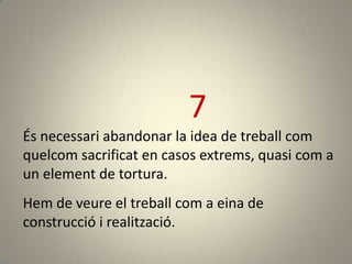 7
És necessari abandonar la idea de treball com
quelcom sacrificat en casos extrems, quasi com a
un element de tortura.
Hem de veure el treball com a eina de
construcció i realització.
 