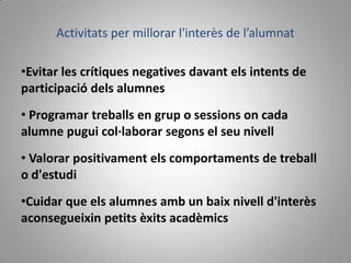 Activitats per millorar l'interès de l’alumnat

•Evitar les crítiques negatives davant els intents de
participació dels alumnes
• Programar treballs en grup o sessions on cada
alumne pugui col·laborar segons el seu nivell
• Valorar positivament els comportaments de treball
o d'estudi
•Cuidar que els alumnes amb un baix nivell d'interès
aconsegueixin petits èxits acadèmics
 