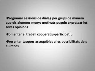 •Programar sessions de diàleg per grups de manera
que els alumnes menys motivats puguin expressar les
seves opinions
•Fomentar el treball cooperatiu-participatiu
•Presentar tasques assequibles a les possibilitats dels
alumnes
 