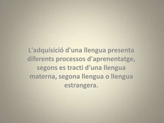 L'adquisició d'una llengua presenta
diferents processos d'aprenentatge,
   segons es tracti d'una llengua
 materna, segona llengua o llengua
             estrangera.
 