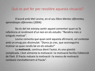 Què es pot fer per resoldre aquesta situació?

       D’acord amb Mel Levine, en el seu llibre Mentes diferentes,
aprendizajes diferentes (2004):

          No és del tot estrany sentir aquest comentari quan es fa
referència al rendiment d’un nen en els estudis: “Rendiria més si
estigués motivat”.
          Levine comenta que quan sent aquesta afirmació, sol contestar
amb un enuig poc dissimulat: “Doncs jo crec, que aconseguiria
motivar-se quan rendís bé en els estudis!”
          La motivació, continua dient l’autor, és una qüestió
complicada. L’èxit alimenta la motivació i la motivació facilita l’obtenció
de l’èxit. El fracàs redueix la motivació i la manca de motivació
condueix inevitablement al fracàs”.
 
