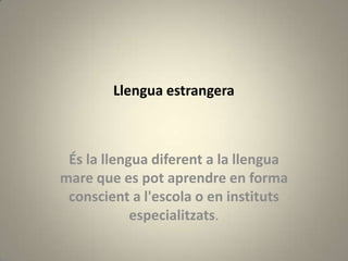 Llengua estrangera



 És la llengua diferent a la llengua
mare que es pot aprendre en forma
 conscient a l'escola o en instituts
            especialitzats.
 