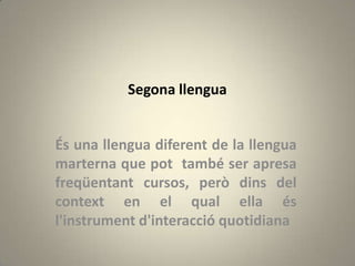 Segona llengua


És una llengua diferent de la llengua
marterna que pot també ser apresa
freqüentant cursos, però dins del
context en el qual ella és
l'instrument d'interacció quotidiana
 