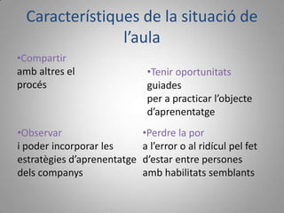 Característiques de la situació de
                l’aula
•Compartir
amb altres el                 •Tenir oportunitats
procés                        guiades
                              per a practicar l’objecte
                              d’aprenentatge
•Observar                    •Perdre la por
i poder incorporar les       a l’error o al ridícul pel fet
estratègies d’aprenentatge   d’estar entre persones
dels companys                amb habilitats semblants
 