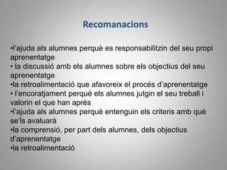 Recomanacions

•l’ajuda als alumnes perquè es responsabilitzin del seu propi
aprenentatge
• la discussió amb els alumnes sobre els objectius del seu
aprenentatge
•la retroalimentació que afavoreix el procés d’aprenentatge
• l’encoratjament perquè els alumnes jutgin el seu treball i
valorin el que han après
•l’ajuda als alumnes perquè entenguin els criteris amb què
se’ls avaluarà
•la comprensió, per part dels alumnes, dels objectius
d’aprenentatge
•la retroalimentació
 