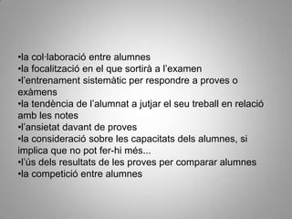 •la col·laboració entre alumnes
•la focalització en el que sortirà a l’examen
•l’entrenament sistemàtic per respondre a proves o
exàmens
•la tendència de l’alumnat a jutjar el seu treball en relació
amb les notes
•l’ansietat davant de proves
•la consideració sobre les capacitats dels alumnes, si
implica que no pot fer-hi més...
•l’ús dels resultats de les proves per comparar alumnes
•la competició entre alumnes
 