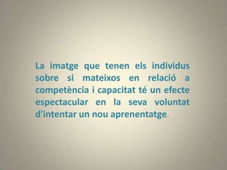 La imatge que tenen els individus
sobre si mateixos en relació a
competència i capacitat té un efecte
espectacular en la seva voluntat
d'intentar un nou aprenentatge.
 