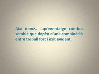 Així doncs, l'aprenentatge continu
sembla que depèn d'una combinació
entre treball fort i èxit evident.
 