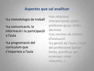 Aspectes que cal analitzar
                               •Les relacions
•La metodologia de treball     interpersonals entre
•La comunicació, la            professor-grup i entre
informació i la participació   alumnes
a l’aula                       •Les normes de treball i
                               d’avaluació
•La programació del            •La gestió de l’aula i l’estil
currículum que                 del professorat (posar
s’imparteix a l’aula           límits, planificar per
                               ensenyar, crear
                               relacions…)
 