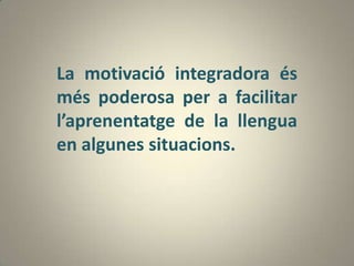 La motivació integradora és
més poderosa per a facilitar
l’aprenentatge de la llengua
en algunes situacions.
 