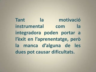 Tant         la     motivació
instrumental       com       la
integradora poden portar a
l’èxit en l’aprenentatge, però
la manca d’alguna de les
dues pot causar dificultats.
 