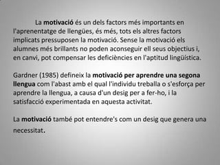 La motivació és un dels factors més importants en
l'aprenentatge de llengües, és més, tots els altres factors
implicats pressuposen la motivació. Sense la motivació els
alumnes més brillants no poden aconseguir ell seus objectius i,
en canvi, pot compensar les deficiències en l'aptitud lingüística.

Gardner (1985) defineix la motivació per aprendre una segona
llengua com l'abast amb el qual l'individu treballa o s'esforça per
aprendre la llengua, a causa d'un desig per a fer-ho, i la
satisfacció experimentada en aquesta activitat.

La motivació també pot entendre's com un desig que genera una
necessitat.
 