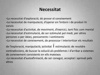 Necessitat
-La necessitat d’exploració, de provar el coneixement
-La necessitat de manipulació, d’operar en l’entorn i de produir-hi
canvis
-La necessitat d’activitat, de moviment, d’exercici, tant físic com mental
-La necessitat d’estimulació, de ser estimulat pel medi, per altres
persones o per idees, pensaments i sentiments
-La necessitat de coneixement, de processar i interioritzar els resultats
                                       i
de l’exploració, manipulació, activitat estimulació; de resoldre
contradiccions, de buscar la solució als problemes i d’arribar a sistemes
de coneixement consistents en ells mateixos
-La necessitat d’autoafirmació, de ser conegut, acceptat i aprovat pels
altres
 