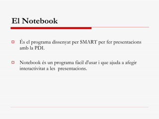 El Notebook És el programa dissenyat per SMART per fer presentacions amb la PDI.  Notebook és un programa fàcil d'usar i que ajuda a afegir interactivitat a les  presentacions.  