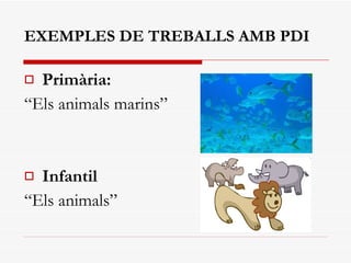EXEMPLES DE TREBALLS AMB PDI Primària: “ Els animals marins” Infantil “ Els animals” 