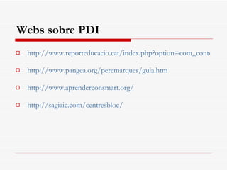 Webs sobre PDI http://www.reporteducacio.cat/index.php?option=com_content&view=category&id=173:recursos-pdi&Itemid=100085&layout=default http://www.pangea.org/peremarques/guia.htm http :// www.aprenderconsmart.org / http://sagiaic.com/centresbloc/ 