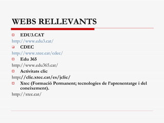 WEBS RELLEVANTS EDU3.CAT http://www.edu3.cat/ CDEC http://www.xtec.cat/cdec/ Edu 365 http://www.edu365.cat/ Activitats clic http ://clic.xtec.cat/es/jclic/ Xtec (Formació Permanent; tecnologies de l’aprenentatge i del coneixement). http://xtec.cat/ 