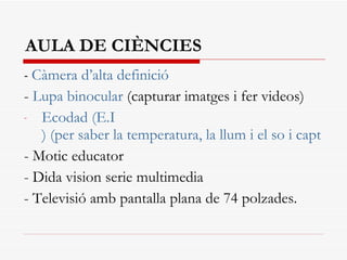 AULA DE CIÈNCIES -  Càmera d’alta definició -  Lupa binocular  (capturar imatges i fer videos) Ecodad  ( E.I ) (per saber la temperatura, la llum i el so i captar imatges a la pantalla) - Motic educator - Dida vision serie multimedia - Televisió amb pantalla plana de 74 polzades. 