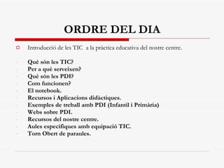 ORDRE DEL DIA Introducció de les TIC  a la pràctica educativa del nostre centre. Què són les TIC?  Per a què serveixen? Què són les PDI? Com funcionen? El notebook. Recursos i Aplicacions didàctiques. Exemples de treball amb PDI (Infantil i Primària) Webs sobre PDI. Recursos del nostre centre. Aules específiques amb equipació TIC. Torn Obert de paraules. 