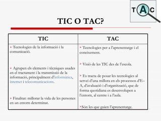 TIC O TAC? Tecnologies per a l’aprenentatge i el coneixement.  Visió de les TIC des de l’escola. Es tracta de posar les tecnologies al servei d’una millora en els processos d’E–A, d’avaluació i d’organització, que de forma quotidiana es desenvolupen a l’entorn, al centre i a l’aula.  Són les que guien l’aprenentatge.   Tecnologies de la informació i la comunicació. Agrupen els elements i tècniques usades en el tractament i la transmissió de la informació, principalment d’ informàtica ,  internet  i  telecomunicacions .  Finalitat: millorar la vida de les persones en un entorn determinat.  TAC TIC 