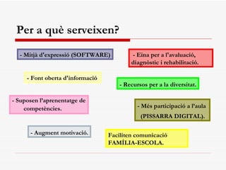- Suposen l’aprenentatge de competències. Per a què serveixen? - Mitjà d'expressió (SOFTWARE) - Font oberta d'informació   - Més participació a l’aula  (PISSARRA DIGITAL). - Augment motivació. - Recursos per a la diversitat. - Eina per a l'avaluació, diagnòstic i rehabilitació.   Faciliten comunicació FAMÍLIA-ESCOLA. 