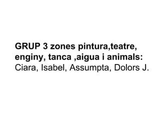 GRUP 3 zones pintura,teatre,
enginy, tanca ,aigua i animals:
Ciara, Isabel, Assumpta, Dolors J.
 