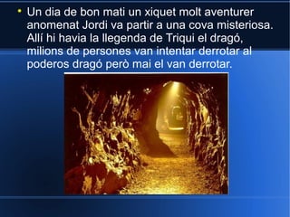 

Un dia de bon mati un xiquet molt aventurer
anomenat Jordi va partir a una cova misteriosa.
Allí hi havia la llegenda de Triqui el dragó,
milions de persones van intentar derrotar al
poderos dragó però mai el van derrotar.

 