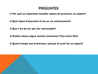 PREGUNTES
1-Per què es important escalfar abans de practicar un esport?
2-Quin tipus d’exercicis hi ha en un entrenament?
3-Que s ha de fer per ser entrenador?
4-Podem beure aigua mentre entrenem? Ens entra flat?

5-Quant temps has d’entrenar perquè et surti bé un esport?

 