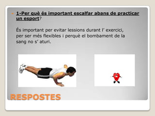 

1-Per què és important escalfar abans de practicar
un esport?
És important per evitar lessions durant l’ exercici,
per ser més flexibles i perquè el bombament de la
sang no s’ aturi.

RESPOSTES

 