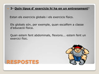 

2- Quin tipus d’ exercicis hi ha en un entrenament?
Estan els exercicis globals i els exercicis físics.
Els globals són, per exemple, quan escalfem a classe
d’educació física.
Quan estem fent abdominals, flexions... estem fent un
exercici físic.

RESPOSTES

 