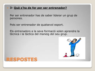 

3- Què s’ha de fer per ser entrenador?
Per ser entrenador has de saber liderar un grup de
persones.

Pots ser entrenador de qualsevol esport.
Els entrenadors a la seva formació solen aprendre la
tècnica i la tàctica del maneig del seu grup.

RESPOSTES

 