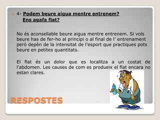 

4- Podem beure aigua mentre entrenem?
Ens agafa flat?
No és aconsellable beure aigua mentre entrenem. Si vols
beure has de fer-ho al principi o al final de l’ entrenament
però depèn de la intensitat de l’esport que practiques pots
beure en petites quantitats.
El flat és un dolor que es localitza a un costat de
l’abdomen. Les causes de com es produeix el flat encara no
estan clares.

RESPOSTES

 