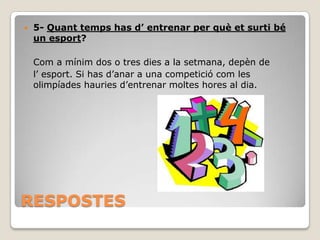 

5- Quant temps has d’ entrenar per què et surti bé
un esport?
Com a mínim dos o tres dies a la setmana, depèn de
l’ esport. Si has d’anar a una competició com les
olimpíades hauries d’entrenar moltes hores al dia.

RESPOSTES

 