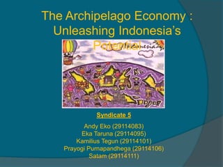 The Archipelago Economy :
Unleashing Indonesia’s
Potential
Syndicate 5
Andy Eko (29114083)
Eka Taruna (29114095)
Kamilius Tegun (29114101)
Prayogi Purnapandhega (29114106)
Satam (29114111)
 