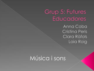 Grup 5: Futures Educadores Anna Coba Cristina Peris Clara Ràfols Laia Roig Música i sons 