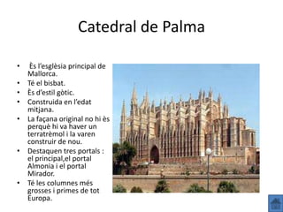 Catedral de Palma

•    Ès l’esglèsia principal de
    Mallorca.
•   Té el bisbat.
•   Ès d’estil gòtic.
•   Construida en l’edat
    mitjana.
•   La façana original no hi ès
    perquè hi va haver un
    terratrèmol i la varen
    construir de nou.
•   Destaquen tres portals :
    el principal,el portal
    Almonia i el portal
    Mirador.
•   Té les columnes més
    grosses i primes de tot
    Europa.
 