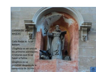 CARRER DE SANT
MIQUEL

Cada Nadal es fa un
Betlem.
L’Esglèsia va ser una de
les primeres parròquies
Cristianes queSant Miquel
        Carrer hi va
haver a Palma.
L’esglèsia es va
construir desprès de la
conquesta de Jaume I.
 